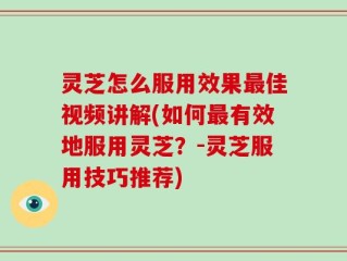 灵芝怎么服用效果最佳视频讲解(如何最有效地服用灵芝？-灵芝服用技巧推荐)