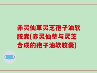 赤灵仙草灵芝孢子油软胶囊(赤灵仙草与灵芝合成的孢子油软胶囊)