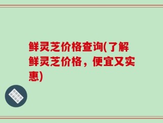 鲜灵芝价格查询(了解鲜灵芝价格，便宜又实惠)