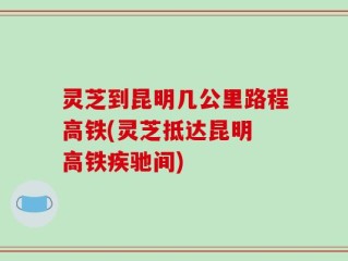 灵芝到昆明几公里路程高铁(灵芝抵达昆明 高铁疾驰间)