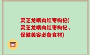灵芝龙眼肉红枣枸杞(灵芝龙眼肉红枣枸杞，保健美容必备食材)