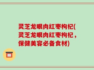 灵芝龙眼肉红枣枸杞(灵芝龙眼肉红枣枸杞，保健美容必备食材)
