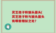 灵芝孢子粉猴头菌头(灵芝孢子粉与猴头菌头有哪些相似之处？