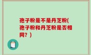 孢子粉是不是丹芝粉(孢子粉和丹芝粉是否相同？)