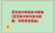 灵芝孢子粉和百令胶囊(灵芝孢子粉与百令胶囊：天然养生佳品)