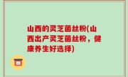 山西的灵芝菌丝粉(山西出产灵芝菌丝粉，健康养生好选择)