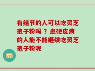 有结节的人可以吃灵芝孢子粉吗 ？患硬皮病的人能不能继续吃灵芝孢子粉呢