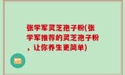 张学军灵芝孢子粉(张学军推荐的灵芝孢子粉，让你养生更简单)