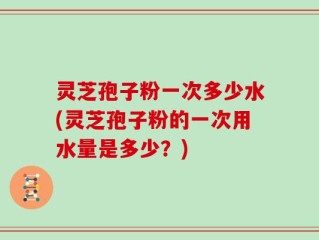 灵芝孢子粉一次多少水(灵芝孢子粉的一次用水量是多少？)