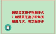 破壁灵芝孢子粉服多久？破壁灵芝孢子粉每天服用几次，每次服多少