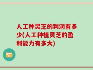人工种灵芝的利润有多少(人工种植灵芝的盈利能力有多大)