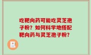吃靶向药可能吃灵芝孢子粉？如何科学地搭配靶向药与灵芝孢子粉？