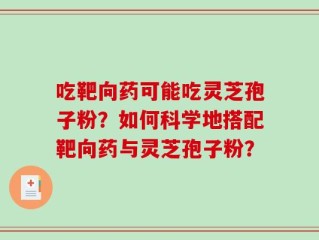 吃靶向药可能吃灵芝孢子粉？如何科学地搭配靶向药与灵芝孢子粉？