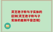 灵芝孢子粉与子实体的区别(灵芝孢子粉与子实体的差别不容忽视)