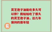 灵芝孢子油能吃多久可以停？我姑姑吃了很久的灵芝孢子油，这几年保持的很年轻