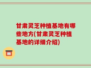 甘肃灵芝种植基地有哪些地方(甘肃灵芝种植基地的详细介绍)