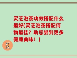 灵芝泡茶功效搭配什么最好(灵芝泡茶搭配何物最佳？助您尝到更多健康美味！)