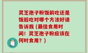 灵芝孢子粉饭前吃还是饭后吃对哪个方法好请告诉我 (最佳食用时间！灵芝孢子粉应该在何时食用？)