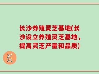 长沙养殖灵芝基地(长沙设立养殖灵芝基地，提高灵芝产量和品质)