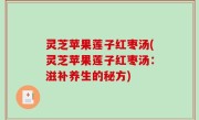 灵芝苹果莲子红枣汤(灵芝苹果莲子红枣汤：滋补养生的秘方)