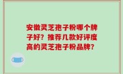 安徽灵芝孢子粉哪个牌子好？推荐几款好评度高的灵芝孢子粉品牌？