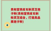 贵和堂铁皮石斛灵芝孢子粉(贵和堂铁皮石斛和灵芝结合，打造高品质孢子粉)