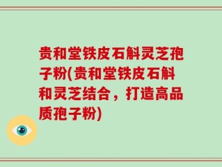 贵和堂铁皮石斛灵芝孢子粉(贵和堂铁皮石斛和灵芝结合，打造高品质孢子粉)