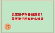 灵芝孢子粉补雌激素？灵芝孢子粉有什么好处