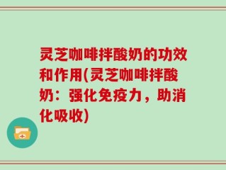 灵芝咖啡拌酸奶的功效和作用(灵芝咖啡拌酸奶：强化免疫力，助消化吸收)
