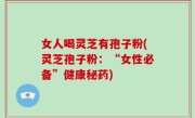 女人喝灵芝有孢子粉(灵芝孢子粉：“女性必备”健康秘药)