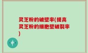 灵芝粉的破壁率(提高灵芝粉的细胞壁破裂率)