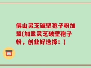佛山灵芝破壁孢子粉加盟(加盟灵芝破壁孢子粉，创业好选择！)