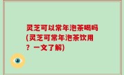 灵芝可以常年泡茶喝吗(灵芝可常年泡茶饮用？一文了解)