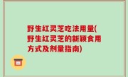 野生红灵芝吃法用量(野生红灵芝的新颖食用方式及剂量指南)