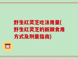 野生红灵芝吃法用量(野生红灵芝的新颖食用方式及剂量指南)
