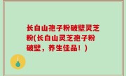 长白山孢子粉破壁灵芝粉(长白山灵芝孢子粉破壁，养生佳品！)
