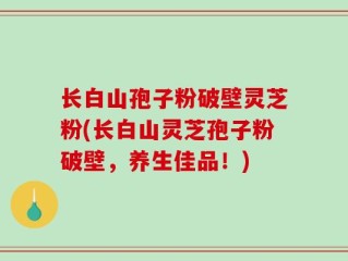 长白山孢子粉破壁灵芝粉(长白山灵芝孢子粉破壁，养生佳品！)