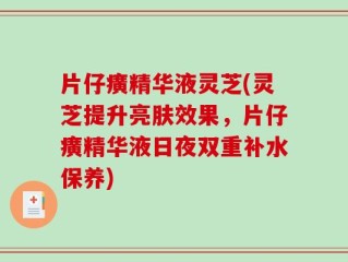 片仔癀精华液灵芝(灵芝提升亮肤效果，片仔癀精华液日夜双重补水保养)