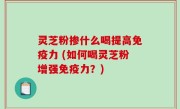 灵芝粉掺什么喝提高免疫力 (如何喝灵芝粉增强免疫力？)