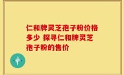 仁和牌灵芝孢子粉价格多少 探寻仁和牌灵芝孢子粉的售价