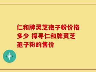 仁和牌灵芝孢子粉价格多少 探寻仁和牌灵芝孢子粉的售价