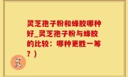 灵芝孢子粉和蜂胶哪种好_灵芝孢子粉与蜂胶的比较：哪种更胜一筹？)