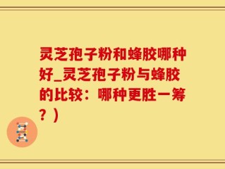灵芝孢子粉和蜂胶哪种好_灵芝孢子粉与蜂胶的比较：哪种更胜一筹？)