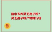 丽水五养灵芝孢子粉？灵芝孢子粉产地排行榜