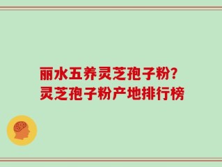 丽水五养灵芝孢子粉？灵芝孢子粉产地排行榜