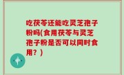 吃茯苓还能吃灵芝孢子粉吗(食用茯苓与灵芝孢子粉是否可以同时食用？)