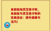 鱼胶肽加灵芝孢子粉_鱼胶肽与灵芝孢子粉的完美结合：提升健康与活力)