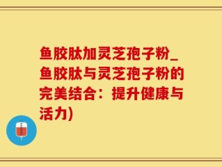 鱼胶肽加灵芝孢子粉_鱼胶肽与灵芝孢子粉的完美结合：提升健康与活力)