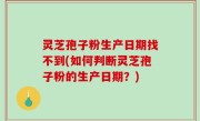 灵芝孢子粉生产日期找不到(如何判断灵芝孢子粉的生产日期？)