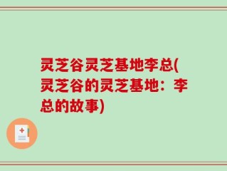 灵芝谷灵芝基地李总(灵芝谷的灵芝基地：李总的故事)